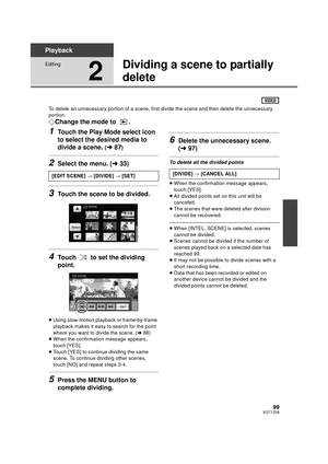 Page 9999VQT1Z09
Playback
Editing
2
Dividing a scene to partially 
delete
To delete an unnecessary portion of a scene, first divide the scene and then delete the unnecessary 
portion.
¬Change the mode to  .
1Touch the Play Mode select icon 
to select the desired media to 
divide a scene. 
(l 87)
2Select the menu. ( l33)
3Touch the scene to be divided.
4Touch   to set the dividing 
point.
≥Using slow-motion playback or frame-by-frame 
playback makes it easy to search for the point 
where you want to divide the...