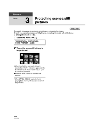 Page 100100VQT1Z09
Playback
Editing
3
Protecting scenes/still 
pictures
Scenes/still pictures can be protected so that they are not deleted by mistake.
(Even if you protect some scenes/still pictures, formatting the media will delete them.)
¬Change the mode to  .
1Select the menu. ( l33)
2Touch the scene/still picture to 
be protected.
≥When touched, the scene/still picture is 
selected and the   indication appears on the 
thumbnail. Touch the scene/still picture again 
to cancel the operation.
≥ Press the MENU...