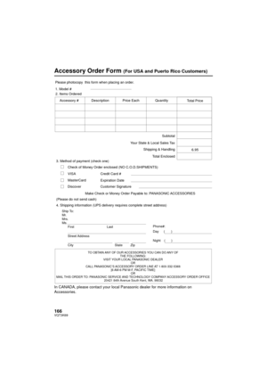 Page 166166VQT3K69
Accessory Order Form (For USA and Puerto Rico Customers)
In CANADA, please contact your local Panasonic dealer for more information on 
Accessories.
TO OBTAIN ANY OF OUR ACCESSORIES YOU CAN DO ANY OF THE FOLLOWING: 
VISIT YOUR LOCAL PANASONIC DEALER  OR 
CALL PANASONIC’S ACCESSORY ORDER LINE AT 1-800-332-5368  [6 AM-6 PM M-F, PACIFIC TIME] OR 
MAIL THIS ORDER TO:  PANASONIC SERVICE AND TECHNOLOGY COMPANY  ACCESSORY ORDER OFFICE 
20421 84th  A

venue South Kent, WA. 98032
Ship To: 
Mr.
Mrs....