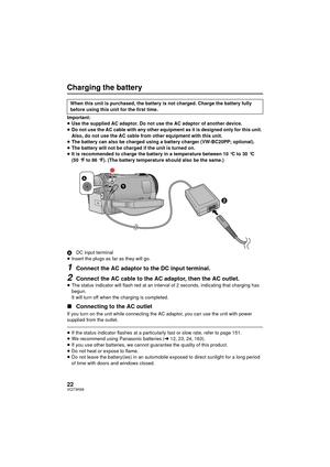 Page 2222VQT3K69
Charging the battery
Important:
≥Use the supplied AC adaptor. Do not use the AC adaptor of another device.
≥ Do not use the AC cable with any other equipment as it is designed only for this unit. 
Also, do not use the AC cable from other equipment with this unit.
≥ The battery can also be charged using a battery charger (VW-BC20PP; optional).
≥ The battery will not be charged if the unit is turned on.
≥ It is recommended to charge the battery in a temperature between 10 °C to 30 °C 
(50 °F to...
