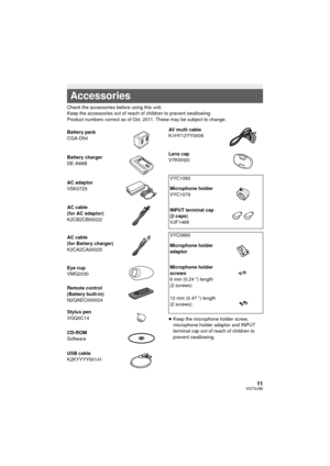 Page 1111VQT3U98
Check the accessories before using this unit.
Keep the accessories out of reach of children to prevent swallowing.
Product numbers correct as of Oct. 2011. These may be subject to change.≥Keep the microphone holder screw, 
microphone holder adaptor and INPUT 
terminal cap out of reach of children to 
prevent swallowing.
Accessories
Battery pack
CGA-D54
Battery charger
DE-A88B
AC adaptor
VSK0725
AC cable
(for AC adaptor)
K2CB2CB00022
AC cable
(for Battery charger)
K2CA2CA00025
Eye cup
VMG2030...