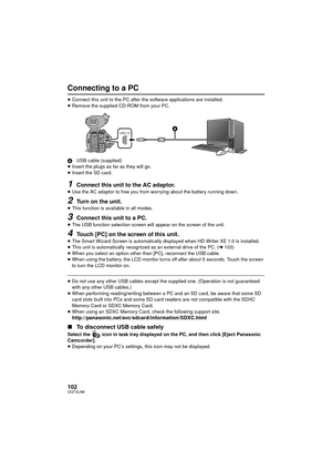 Page 102102VQT3U98
Connecting to a PC
≥Connect this unit to the PC after the  software applications are installed.
≥ Remove the supplied CD-ROM from your PC.
A USB cable (supplied)
≥ Insert the plugs as far as they will go.
≥ Insert the SD card.
1Connect this unit to the AC adaptor.
≥Use the AC adaptor to free you from worrying about the battery running down.
2Turn on the unit.≥This function is available in all modes.
3Connect this unit to a PC.
≥The USB function selection screen will appear on the screen of the...