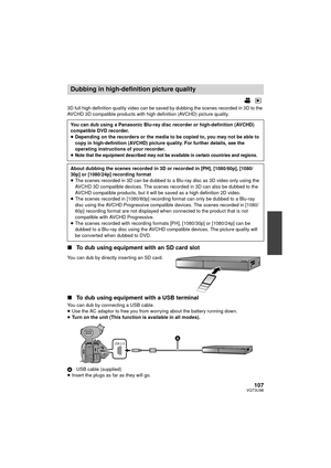 Page 107107VQT3U98
3D full high definition quality video can be saved by dubbing the scenes recorded in 3D to the 
AVCHD 3D compatible products with high definition (AVCHD) picture quality.
∫To dub using equipment with an SD card slot
You can dub by directly inserting an SD card.
∫To dub using equipment with a USB terminal
You can dub by connecting a USB cable.
≥Use the AC adaptor to free you from worrying about the battery running down.
≥ Turn on the unit (This function is available in all modes).
A USB cable...