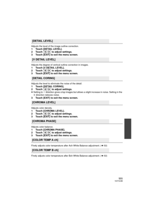 Page 111111VQT3U98
Adjusts the level of the image outline correction.1 Touch [DETAIL LEVEL].
2 Touch  /  to adjust settings.
3 Touch [EXIT] to exit the menu screen.
Adjusts the degree of vertical outline correction in images.1 Touch [V DETAIL LEVEL].
2 Touch  /  to adjust settings.
3 Touch [EXIT] to exit the menu screen.
Adjusts the level to eliminate the noise of the detail.1 Touch [DETAIL CORING].
2 Touch  /  to adjust settings.
≥Setting to  s direction gives crisp images but allows a slight increase in noise....