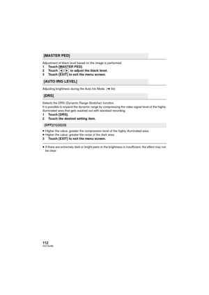 Page 112112VQT3U98
Adjustment of black level based on the image is performed.1 Touch [MASTER PED].
2 Touch  /  to adjust the black level.
3 Touch [EXIT] to exit the menu screen.
Adjusting brightness during the Auto Iris Mode. (l54)
Selects the DRS (Dynamic Range Stretcher) function.
It is possible to expand the dynamic range by compressing the video signal level of the highly 
illuminated area that gets washed out with standard recording.
1 Touch [DRS].
2 Touch the desired setting item.
≥ Higher the value,...