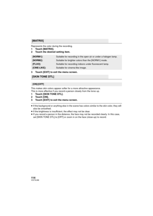 Page 114114VQT3U98
Represents the color during the recording.1 Touch [MATRIX].
2 Touch the desired setting item.
3 Touch [EXIT] to exit the menu screen.
This makes skin colors appear softer for a more attractive appearance.
This is more effective if you record a person closely from the torso up.
1 Touch [SKIN TONE DTL].
2Touch [ON].
3 Touch [EXIT] to exit the menu screen.
≥If the background or anything else in the scene has colors similar to the skin color, they will 
also be smoothed.
≥ If the brightness is...