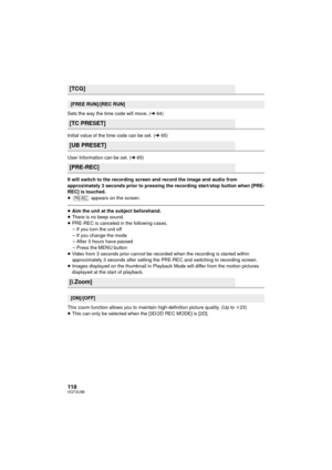 Page 118118VQT3U98
Sets the way the time code will move. (l64)
Initial value of the time code can be set. ( l65)
User Information can be set. ( l65)
It will switch to the recording screen and record the image and audio from 
approximately 3 seconds prior to pressing the recording start/stop button when [PRE-
REC] is touched.
≥  appears on the screen.
≥Aim the unit at the subject beforehand.
≥ There is no beep sound.
≥ PRE-REC is canceled in the following cases.
jIf you turn the unit off
j If you change the mode...