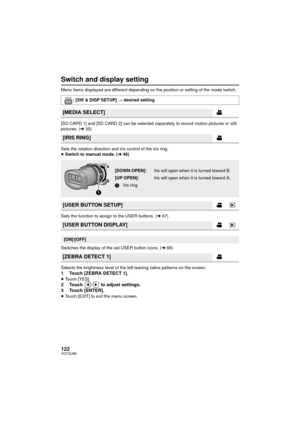 Page 122122VQT3U98
Switch and display setting
Menu items displayed are different depending on the position or setting of the mode switch.
[SD CARD 1] and [SD CARD 2] can be selected separately to record motion pictures or still 
pictures. (l35)
Sets the rotation direction and iris control of the iris ring.
≥ Switch to manual mode. ( l46)
Sets the function to assign to the USER buttons. ( l67)
Switches the display of the set USER button icons. ( l68)
Selects the brightness level of the left-leaning zebra patterns...