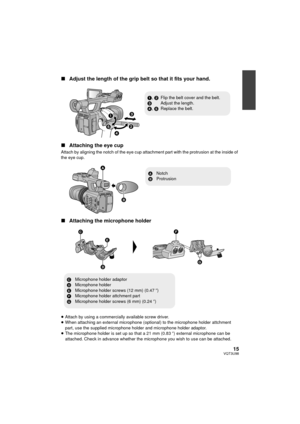 Page 1515VQT3U98
∫Adjust the length of the grip belt so that it fits your hand.
∫ Attaching the eye cup
Attach by aligning the notch of the eye cup attachment part with the protrusion at the inside of 
the eye cup.
∫Attaching the microphone holder
≥Attach by using a commercially available screw driver.
≥ When attaching an external microphone (optional) to the microphone holder attchment 
part, use the supplied microphone holder and microphone holder adaptor.
≥ The microphone holder is set up so that a 21 mm...