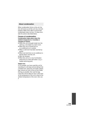 Page 145145VQT3U98
When condensation forms on the unit, the 
lens will cloud up and the unit may not work 
properly. Make every effort to ensure that 
condensation does not form. If it does form, 
take the actions described below.
Causes of condensationCondensation takes place when the 
ambient temperature or humidity is 
changed as follows.
≥When this unit is brought inside from the 
cold (e.g. a ski slope) to a warm room.
≥ When this unit is moved from an 
air-conditioned car to outside.
≥ When a cold room has...