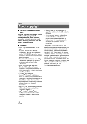 Page 146146VQT3U98
∫Carefully observe copyright 
laws
Whatever you have recorded and created 
can be used for your personal 
entertainment only. Under copyright 
laws, other materials cannot be used 
without obtaining permission from the 
holders of the copyrights.
∫Licenses
≥SDXC Logo is a trademark of SD-3C, 
LLC.
≥ “AVCHD”, “AVCHD 3D”, “AVCHD 
Progressive”, “AVCHD 3D/Progressive” 
and the “AVCHD 3D/Progressive” logo are 
trademarks of Panasonic Corporation and 
Sony Corporation.
≥ Manufactured under license...