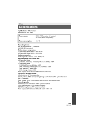 Page 149149VQT3U98
High Definition Video Camera
Information for your safety
Others
Specifications
Power source:DC 12 V (When using AC adaptor)
DC 7.2 V (When using battery)
Power consumption: 16.7 W
Recording format:
AVCHD format version 2.0 compliant
(AVCHD 3D/Progressive)
Motion picture compression:
3D Recording Mode; MPEG-4 MVC/H.264
2D Recording Mode; MPEG-4 AVC/H.264
Audio compression:
Dolby Digital (5.1 ch/2 ch), Linear PCM (2 ch)
Recording mode and transfer rate:
3D Recording Mode [1080/60i], [1080/30p],...