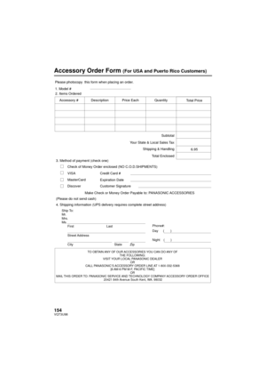 Page 154154VQT3U98
Accessory Order Form (For USA and Puerto Rico Customers)
TO OBTAIN ANY OF OUR ACCESSORIES YOU CAN DO ANY OF THE FOLLOWING: 
VISIT YOUR LOCAL PANASONIC DEALER  OR 
CALL PANASONIC’S ACCESSORY ORDER LINE AT 1-800-332-5368  [6 AM-6 PM M-F, PACIFIC TIME] OR 
MAIL THIS ORDER TO:  PANASONIC SERVICE AND TECHNOLOGY COMPANY  ACCESSORY ORDER OFFICE 
20421 84th  A

venue South Kent, WA. 98032
Ship To: 
Mr.
Mrs.
Ms.
First Last
Street Address 
City State Zip
Phone#: 
Day (       ) 
Night(       )
4....