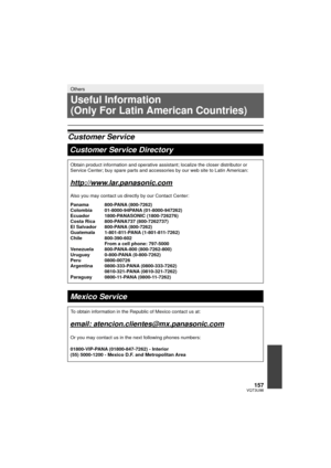 Page 157157VQT3U98
Others
Useful Information 
(Only For Latin American Countries)
Customer ServiceCustomer Service Directory
Obtain product information and operative assistant; localize the closer \
distributor or 
Service Center; buy spare parts and accessories by our web site to Latin\
 American:
http://www.lar.panasonic.com
Also you may contact us directly by our Contact Center:
Panama 800-PANA (800-7262)
Colombia 01-8000-94PANA (01-8000-947262)
Ecuador 1800-PANASONIC (1800-726276)
Costa Rica  800-PANA737...