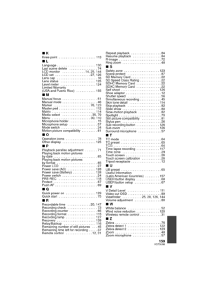 Page 159159VQT3U98
∫KKnee point  . . . . . . . . . . . . . . . . . . . . . 113
∫LLanguage . . . . . . . . . . . . . . . . . . . . . . 130
Last scene delete   . . . . . . . . . . . . . . . . 74
LCD monitor   . . . . . . . . . . . . . 14, 25, 144
LCD set  . . . . . . . . . . . . . . . . . . . . 27, 126
Lens cap   . . . . . . . . . . . . . . . . . . . . . . . 16
Lens status   . . . . . . . . . . . . . . . . . . . . 125
Level meter   . . . . . . . . . . . . . . . . . . . . 124
Limited Warranty 
(USA and Puerto Rico)...