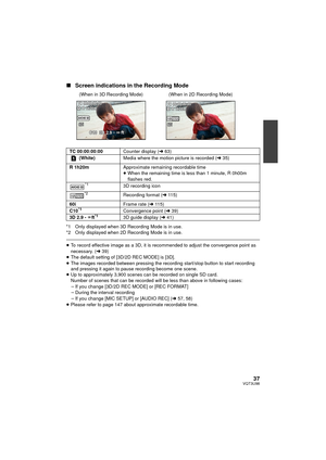 Page 3737VQT3U98
∫Screen indications in the Recording Mode
*1 Only displayed when 3D Recording Mode is in use.
*2 Only displayed when 2D Recording Mode is in use.
≥To record effective image as a 3D, it is recommended to adjust the convergence point as 
necessary. ( l39)
≥ The default setting of [3D/2D REC MODE] is [3D].
≥ The images recorded between pressing the recording start/stop button to start recording 
and pressing it again to pause recording become one scene.
≥ Up to approximately 3,900 scenes can be...