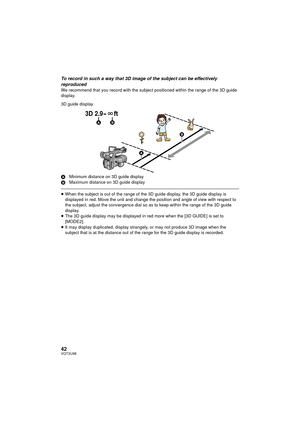 Page 4242VQT3U98
To record in such a way that 3D image of the subject can be effectively 
reproduced
We recommend that you record with the subject positioned within the range of the 3D guide 
display.
3D guide display
AMinimum distance on 3D guide display
B Maximum distance on 3D guide display
≥When the subject is out of the range of the 3D guide display, the 3D guide display is 
displayed in red. Move the unit and change the position and angle of view with respect to 
the subject, adjust the convergence dial...