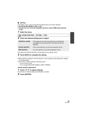 Page 4343VQT3U98
∫3D Fine
The position, focus, and iris of the left and right lenses can be finely adjusted.
≥Set [3D/2D REC MODE] to [3D]. ( l36)
≥ Connect this unit to the 3D compatible television using a HDMI cable (optional). 
(l 88)
1Select the menu.
2Touch the desired setting item to adjust.
≥To adjust the [FOCUS ADJUST], set the Manual Focus Mode. ( l51)
3Touch [EXIT] to complete the setting.
≥When distortion appears in the 3D video for a  zoom operation after adjustment, readjust 
the viewing angle.
≥...