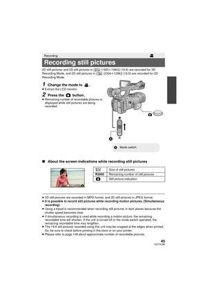 Page 4545VQT3U98
3D still pictures and 2D still pictures in [  (1920k1080)] (16:9) are recorded for 3D 
Recording Mode, and 2D still pictures in [  (2304 k1296)] (16:9) are recorded for 2D 
Recording Mode.
1Change the mode to  .≥ Extract the LCD monitor.
2Press the   button.≥Remaining number of recordable pictures is 
displayed while still pictures are being 
recorded.
∫ About the screen indications while recording still pictures
≥3D still pictures are recorded in MPO format, and 2D still pictures in JPEG...