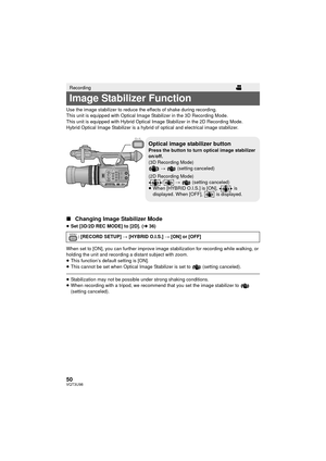 Page 5050VQT3U98
Use the image stabilizer to reduce the effects of shake during recording.
This unit is equipped with Optical Image Stabilizer in the 3D Recording Mode.
This unit is equipped with Hybrid Optical Image Stabilizer in the 2D Recording Mode.
Hybrid Optical Image Stabilizer is a hybrid of optical and electrical image stabilizer.
∫Changing Image Stabilizer Mode
≥Set [3D/2D REC MODE] to [2D]. ( l36)
When set to [ON], you can further improve image stabilization for recording while walking, or 
holding...