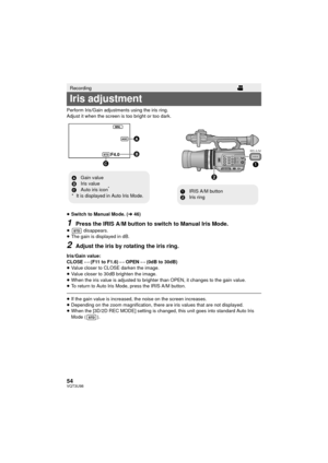 Page 5454VQT3U98
Perform Iris/Gain adjustments using the iris ring.
Adjust it when the screen is too bright or too dark.
≥Switch to Manual Mode. ( l46)
1Press the IRIS A/M button to switch to Manual Iris Mode.
≥  disappears.
≥ The gain is displayed in dB.
2Adjust the iris by rotating the iris ring.
Iris/Gain value:
CLOSE !# (F11 to F1.6) !# OPEN !# (0dB to 30dB)
≥ Value closer to CLOSE darken the image.
≥ Value closer to 30dB brighten the image.
≥ When the iris value is adjusted to brighter than OPEN, it...