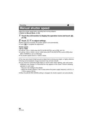 Page 5656VQT3U98
Adjust the shutter speed when recording fast-moving subjects.
≥Switch to Manual Mode. ( l46)
1Touch the LCD monitor to display the operation icons and touch  . 
(l 78)
2Touch  /  to adjust settings.≥When [AUTO] is touched, the shutter speed is set automatically.
≥ Touch   to complete the adjustment.
Shutter speed:
1/60 to 1/2000
≥ It will be 1/30 to 1/2000 when [AUTO SLOW SHTR] is set to [ON]. ( l119)
≥ It will be 1/50 to 1/2000 (1/24 to 1/2000 when [AUTO SLOW SHTR] is set to [ON]) when 
[REC...