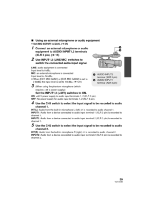 Page 5959VQT3U98
∫Using an external microphone or audio equipment
≥Set [MIC SETUP] to [2ch]. ( l57)
1Connect an external microphone or audio 
equipment to AUDIO INPUT1,2 terminals 
(XLR 3 pin). ( l15)
2Use INPUT1,2 (LINE/MIC) switches to 
switch the connected audio input signal.
LINE : audio equipment is connected
Input level is 0 dBu.
MIC : an external microphone is connected
Input level is -50 dBu.
≥ When [EXT. MIC GAIN1] or [EXT. MIC GAIN2] is set to 
[-60dB], the input level is set to -60 dBu. ( l121)...