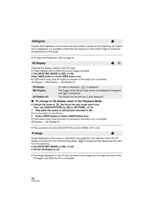 Page 7272VQT3U98
A graph with brightness as horizontal axis and number of pixels at that brightness as vertical 
axis is displayed. It is possible to determine the exposure of the whole image by looking at 
the distribution in the graph.
≥To adjust the brightness, refer to page 54.
Switches the display method of the 3D video.
≥ These settings will not affect the actual images recorded.
≥ Set [3D/2D REC MODE] to [3D]. ( l36)
Press USER button or touch USER button icon.
≥ It will switch every time the button is...