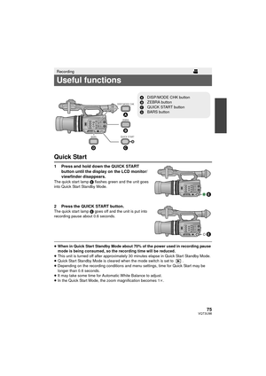 Page 7575VQT3U98
Quick Start
1 Press and hold down the QUICK START button until the display on the LCD monitor/
viewfinder disappears.
The quick start lamp  E flashes green and the unit goes 
into Quick Start Standby Mode.
2 Press the QUICK START button.The quick start lamp  E goes off and the unit is put into 
recording pause about 0.6 seconds.
≥ When in Quick Start Standby Mode about 70% of the power used in recording pause 
mode is being consumed, so the recording time will be reduced.
≥ This unit is turned...