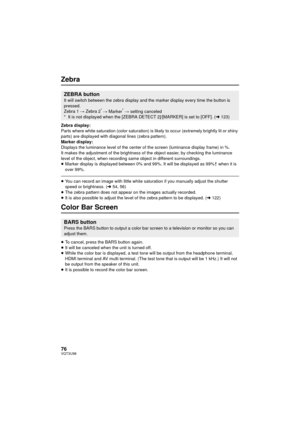 Page 7676VQT3U98
Zebra
Zebra display:
Parts where white saturation (color saturation) is likely to occur (extremely brightly lit or shiny 
parts) are displayed with diagonal lines (zebra pattern).
Marker display:
Displays the luminance level of the center of the screen (luminance display frame) in %.
It makes the adjustment of the brightness of the object easier, by checking the luminance 
level of the object, when recording same object in different surroundings.
≥Marker display is displayed between 0% and...