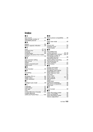 Page 103 VQT3N87 103
Index
∫A
Alert sound .............................. 56Approximate number of 
recordable pictures .................. 91
∫B
Battery .................................... 84Battery capacity indication ........ 26
∫CCard ................................. 27, 84Charging time .................... 25, 26Cleaning ................................. 83Condensation .......................... 85Creating still picture from motion 
picture ..................................... 50
∫DDate and time setting...