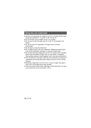 Page 1414 VQT3N87
≥Use this unit underwater at a depth of up to 3 m (10 feet) with the water 
temperature between 0 oC and 35 oC (32 oF to 95 °F).
≥ Do not use this unit at a depth of over 3 m (10 feet).
≥ Do not use it in the hot water over 35 oC (95 °F) (in the bath or hot 
spring).
≥ Do not use this unit underwater not longer than 60 minutes 
continuously.
≥ Do not open or close the door/cover.
≥ Do not apply shock to this unit underwater. (Waterproof performance 
may not be maintained, and there is a chance...