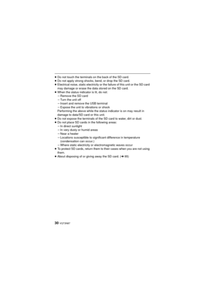 Page 3030 VQT3N87
≥Do not touch the terminals on the back of the SD card.
≥ Do not apply strong shocks, bend, or drop the SD card.
≥ Electrical noise, static electricity or the failure of this unit or the SD card 
may damage or erase the data stored on the SD card.
≥ When the status indicator is lit, do not:
jRemove the SD card
j Turn the unit off
j Insert and remove the USB terminal
j Expose the unit to vibrations or shock
Performing the above while the status indicator is on may result in 
damage to data/SD...