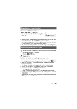 Page 39 VQT3N87 39
The maximum digital zoom ratio is k4.
Touch and hold   or  .
≥ You can also zoom by directly touching the 
zoom bar.
≥Motion pictures: Independent of zoom magnification, this unit can focus 
on a subject approx. 30 cm (11.8 q) away from the lens.
Still pictures: Independent of zoom magnification, this unit can focus on 
a subject approx. 10 cm (3.9 q) away from the lens.
≥
The larger the zoom magnification, the more the image quality is degraded.
The LED light enables brightening of the...