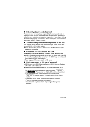 Page 7 VQT3N87 7
∫
Indemnity about recorded content
Panasonic does not accept any responsibility for damages directly or 
indirectly due to any type of problems that result in loss of recording or 
edited content, and does not guarantee any content if recording or editing 
does not work properly. Likewise, the above also applies in a case where 
any type of repair is made to the unit.
∫About recording method and compatibility of this unit
This unit can record detailed high definition images based on the MP4...