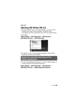 Page 69 VQT3N87 69
With a PC
Starting HD Writer PE 2.0
≥To use the software, log on as an Administrator or as user name for 
standard user account (only for Windows 7/Windows Vista).
The software cannot be used with the user name for a guest account.
(On the PC)
Select [Start]  # [All Programs]  # [Panasonic] # 
[HD Writer PE 2.0]  # [HD Writer PE].
≥For details on how to use the software applications, read the PDF 
operating instructions of the software.
≥ You will need Adobe Acrobat Reader 5.0 or later or...