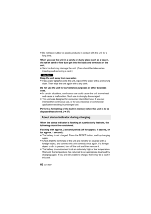 Page 8282 VQT3N87
≥Do not leave rubber or plastic products in contact with the unit for a 
long time.
When you use the unit in a sandy or dusty place such as a beach, 
do not let sand or fine dust get into the body and terminals of the 
unit.
≥ Sand or dust may damage the unit. (Care should be taken when 
inserting and removing a card.)
Keep the unit away from sea water.
≥ If sea water splashes onto the unit, wipe off the water with a well wrung 
cloth. Then wipe the unit again with a dry cloth.
Do not use the...