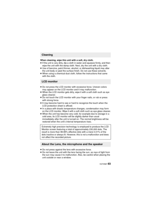 Page 83 VQT3N87 83
When cleaning, wipe this unit with a soft, dry cloth.
≥If the unit is very dirty, dip a cloth in water and squeeze firmly, and then 
wipe the unit with the damp cloth. Next, dry the unit with a dry cloth.
≥ Use of benzine, paint thinner, alcohol, or dishwashing liquid may alter 
the unit body or peel the surface finish. Do not use these solvents.
≥ When using a chemical dust cloth, follow the instructions that came 
with the cloth.
≥ Do not press the LCD monitor with excessive force. Uneven...