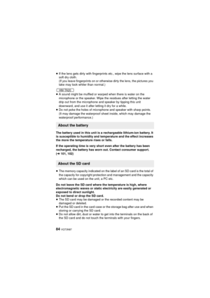 Page 8484 VQT3N87
≥If the lens gets dirty with fingerprints etc., wipe the lens surface with a 
soft dry cloth.
(If you leave fingerprints on or otherwise dirty the lens, the pictures you 
take may look whiter than normal.)
≥ A sound might be muffled or warped when there is water on the 
microphone or the speaker. Wipe the residues after letting the water 
drip out from the microphone and speaker by tipping this unit 
downward, and use it after letting it dry for a while.
≥ Do not poke the holes of microphone...