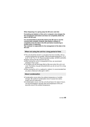 Page 85 VQT3N87 85
When disposing of or giving away the SD card, note that:
Formatting and deletion of this unit or computer only changes the 
file management information and does not completely delete the 
data in the SD card.
It is recommended to physically destroy the SD card or use the 
commercially available computer data deletion software to 
completely erase the data in the SD card before transferring to 
another party or disposing.
The customer is responsible for the management of the data in the 
SD...