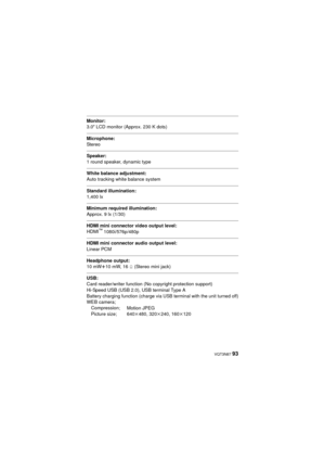 Page 93 VQT3N87 93
Monitor:
3.0z LCD monitor (Approx. 230 K dots)
Microphone:
Stereo
Speaker:
1 round speaker, dynamic type
White balance adjustment:
Auto tracking white balance system
Standard illumination:
1,400 lx
Minimum required illumination:
Approx. 9 lx (1/30)
HDMI mini connector video output level:
HDMI™ 1080i/576p/480p
HDMI mini connector audio output level:
Linear PCM
Headphone output:
10 mW r10 mW, 16 h (Stereo mini jack)
USB:
Card reader/writer function (No copyright protection support)
Hi-Speed USB...