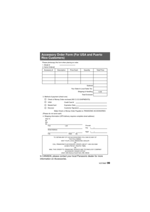 Page 99 VQT3N87 99
In CANADA, please contact your local Panasonic dealer for more 
information on Accessories.
Accessory Order Form (For USA and Puerto 
Rico Customers)
TO OBTAIN ANY OF OUR ACCESSORIES YOU CAN DO ANY OF THE FOLLOWING: 
VISIT YOUR LOCAL PANASONIC DEALER  OR 
CALL PANASONIC’S ACCESSORY ORDER LINE AT 1-800-332-5368  [6 AM-6 PM M-F, PACIFIC TIME] OR 
MAIL THIS ORDER TO: PANASONIC SERVICE AND TECHNOLOGY COMPANY ACCESSORY ORDER OFFICE 
20421 84th Avenue South Kent, WA. 98032
Ship To: 
Mr.
Mrs.
Ms....