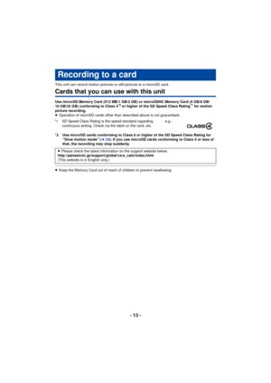 Page 13- 13 -
This unit can record motion pictures or still pictures to a microSD card.
Cards that you can use with this unit
Use microSD Memory Card (512 MB/1 GB/2 GB) or microSDHC Memory Card (4 GB/8 GB/
16 GB/32 GB) conforming to Class 4*2 or higher of the SD Speed Class Rating*1 for motion 
picture recording.
≥ Operation of microSD cards other than described above is not guaranteed.
*2 Use microSD cards conforming to Class 6 or higher of the SD Speed Class Rating for  “Slow motion mode” ( l24). If you use...