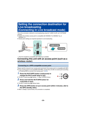 Page 35- 35 -
Adv anc ed
This is the connection method for Live broadcasting using the “LUMIX CLUB” and “USTREAM” 
services.
≥Check if the wireless access point is compatible with IEEE802.11b, IEEE802.11g, or 
IEEE802.11n.
≥ Access point settings are required specially for Live broadcasting.
* Only the smartphone compatible with tethering is available.
Connecting this unit with an access point (such as a 
wireless router)
Please read the manual of your access point and  check if the access point is compatible...