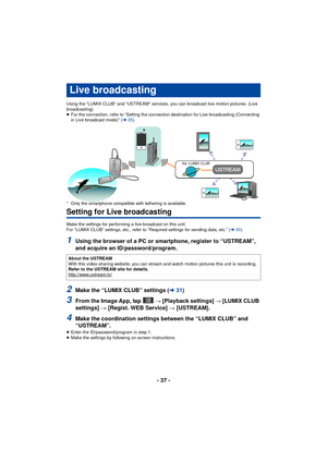 Page 37- 37 -
Using the “LUMIX CLUB” and “USTREAM” services, you can broadcast live motion pictures. (Live 
broadcasting)
≥For the connection, refer to “Setting the connection destination for Live broadcasting (Connecting 
in Live broadcast mode)” ( l35).
* Only the smartphone compatible with tethering is available.
Setting for Live broadcasting
Make the settings for performing a live broadcast on this unit.
For “LUMIX CLUB” settings, etc., refer to “Required settings for sending data, etc.” ( l30).
1Using the...