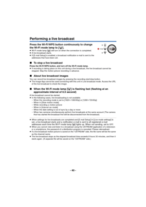 Page 40- 40 -
Performing a live broadcast
Press the Wi-Fi/WPS button continuously to change 
the Wi-Fi mode lamp to [ ].
≥Wi-Fi mode lamp [ ] will turn on when the connection is completed.
≥ A live broadcast starts.
≥ If [E-mail Setup] is enabled, a broadcast  notification e-mail is sent to the 
addresses that have been set.
∫ To stop a live broadcast
Press the Wi-Fi/WPS button, and turn off the Wi-Fi mode lamp.
≥If recording is taking place on this unit during a live broadcast, the live broadcast cannot be...