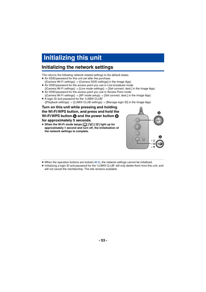 Page 53- 53 -
Others
Initializing the network settings
This returns the following network-related settings to the default states.
≥An SSID/password for this unit set after the purchase 
([Camera Wi-Fi settings] #  [Camera SSID settings] in the Image App)
≥ An SSID/password for the access point you use in Live broadcast mode 
([Camera Wi-Fi settings] #  [Live mode settings] # [Set connect. dest.] in the Image App)
≥ An SSID/password for the access point you use in Access Point mode 
([Camera Wi-Fi settings] #...