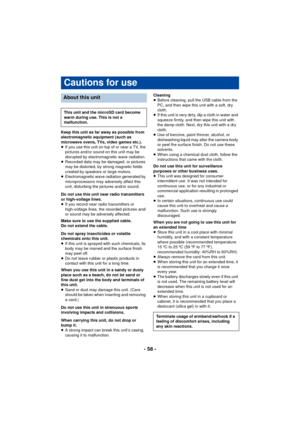 Page 58- 58 -
Keep this unit as far away as possible from 
electromagnetic equipment (such as 
microwave ovens, TVs, video games etc.).
≥If you use this unit on top of or near a TV, the 
pictures and/or sound on this unit may be 
disrupted by electromagnetic wave radiation.
≥ Recorded data may be damaged, or pictures 
may be distorted, by strong magnetic fields 
created by speakers or large motors.
≥ Electromagnetic wave radiation generated by 
microprocessors may adversely affect this 
unit, disturbing the...