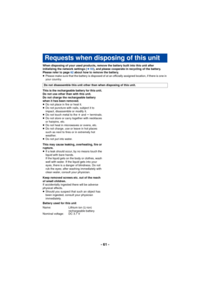Page 61- 61 -
When disposing of your used products, remove the battery built into this unit after 
initializing the network settings (l53), and please cooperate in recycling of the battery. 
Please refer to page  62 about how to remove the battery.
≥ Please make sure that the battery is disposed of at an officially assigned location, if there is one in 
your country.
This is the rechargeable battery for this unit. 
Do not use other than with this unit.
Do not charge the rechargeable battery 
when it has been...