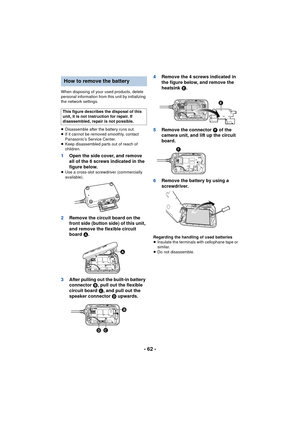 Page 62- 62 -
When disposing of your used products, delete 
personal information from this unit by initializing 
the network settings.
≥Disassemble after the battery runs out.
≥ If it cannot be removed smoothly, contact 
Panasonic’s Service Center.
≥ Keep disassembled parts out of reach of 
children.
1 Open the side cover, and remove 
all of the 6 screws indicated in the 
figure below.
≥Use a cross-slot screwdriver (commercially 
available).
2 Remove the circuit board on the 
front side (button side) of this...